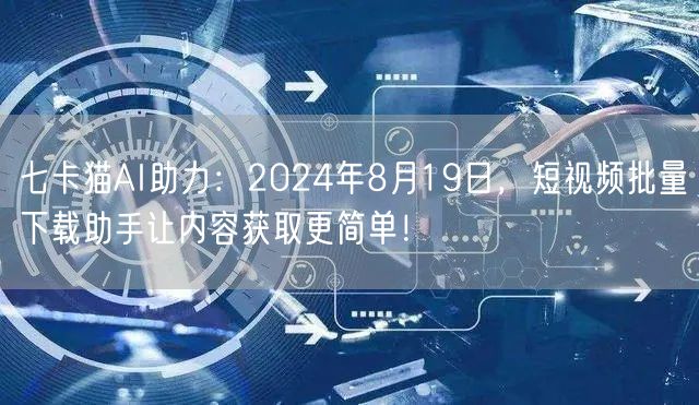 七卡猫AI助力：2024年8月19日，短视频批量下载助手让内
